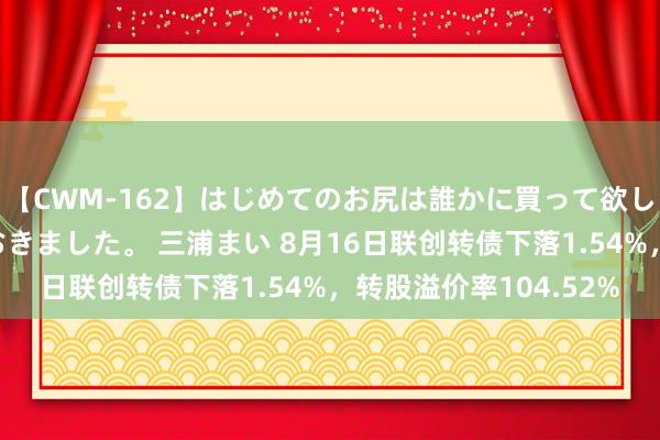 【CWM-162】はじめてのお尻は誰かに買って欲しくて今日までとっておきました。 三浦まい 8月16日联创转债下落1.54%，转股溢价率104.52%