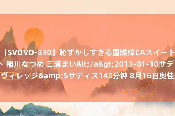 【SVDVD-330】恥ずかしすぎる国際線CAスイートクラス研修 Wキャスト 稲川なつめ 三浦まい</a>2013-01-10サディスティックヴィレッジ&$サディス143分钟 8月16日奥佳转债下降0.86%，转股溢价率81.52%