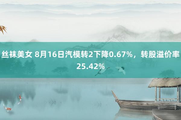 丝袜美女 8月16日汽模转2下降0.67%，转股溢价率25.42%