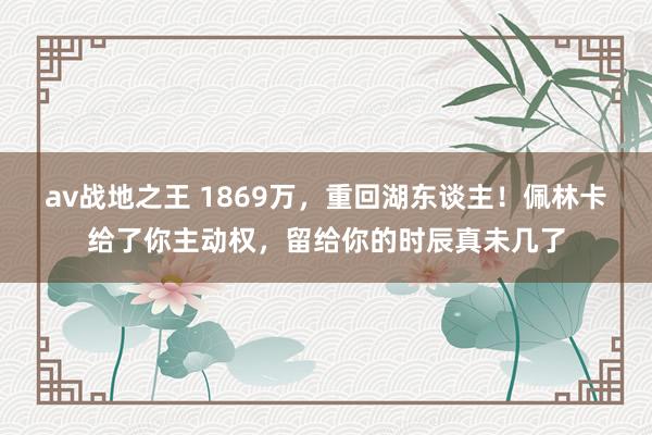 av战地之王 1869万，重回湖东谈主！佩林卡给了你主动权，留给你的时辰真未几了