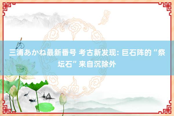 三浦あかね最新番号 考古新发现: 巨石阵的“祭坛石”来自沉除外