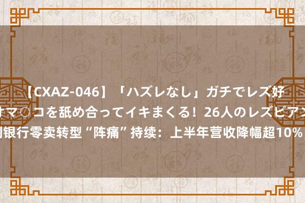 【CXAZ-046】「ハズレなし」ガチでレズ好きなお姉さんたちがオマ○コを舐め合ってイキまくる！26人のレズビアン 2 4時間 吉利银行零卖转型“阵痛”持续：上半年营收降幅超10%，不良率微升、眷注类贷款增长32亿