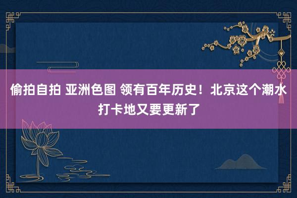 偷拍自拍 亚洲色图 领有百年历史！北京这个潮水打卡地又要更新了