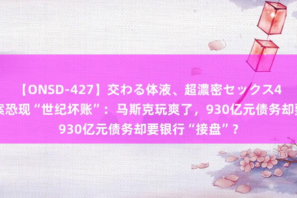 【ONSD-427】交わる体液、超濃密セックス4時間 推特收购案恐现“世纪坏账”：马斯克玩爽了，930亿元债务却要银行“接盘”？