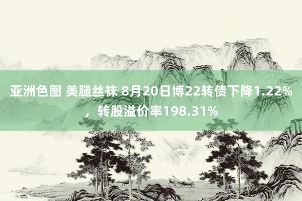 亚洲色图 美腿丝袜 8月20日博22转债下降1.22%，转股溢价率198.31%