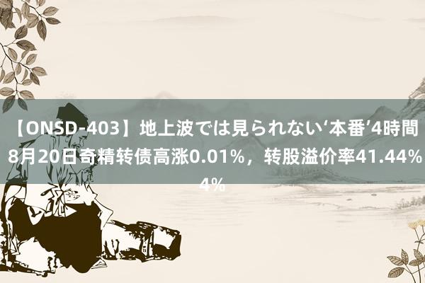 【ONSD-403】地上波では見られない‘本番’4時間 8月20日奇精转债高涨0.01%，转股溢价率41.44%