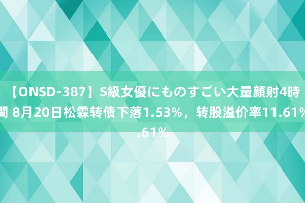 【ONSD-387】S級女優にものすごい大量顔射4時間 8月20日松霖转债下落1.53%，转股溢价率11.61%