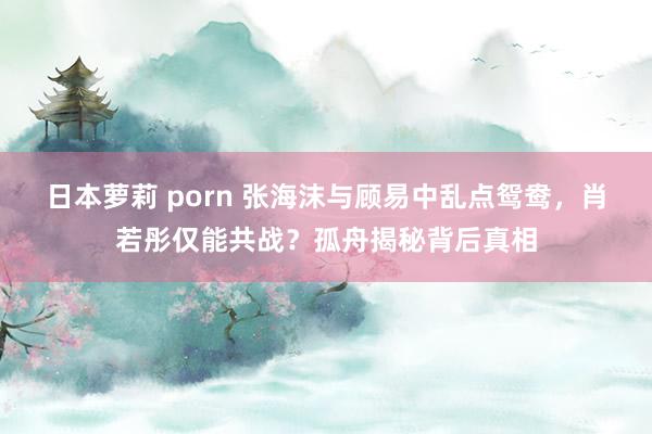 日本萝莉 porn 张海沫与顾易中乱点鸳鸯，肖若彤仅能共战？孤舟揭秘背后真相