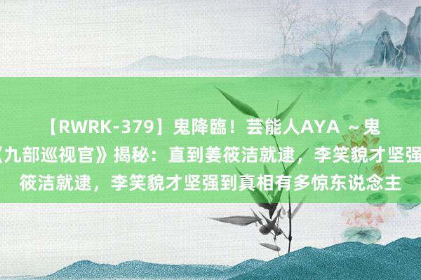 【RWRK-379】鬼降臨！芸能人AYA ～鬼シリーズ全制覇！～ 《九部巡视官》揭秘：直到姜筱洁就逮，李笑貌才坚强到真相有多惊东说念主