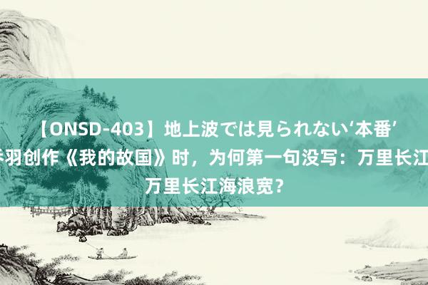 【ONSD-403】地上波では見られない‘本番’4時間 乔羽创作《我的故国》时，为何第一句没写：万里长江海浪宽？