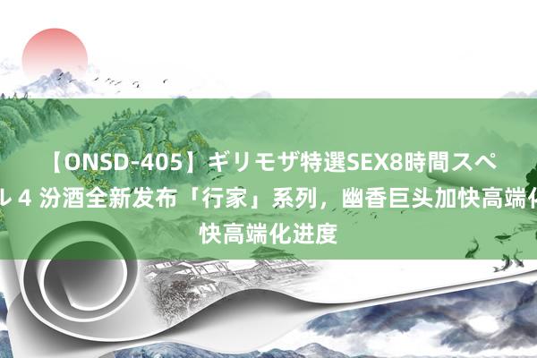 【ONSD-405】ギリモザ特選SEX8時間スペシャル 4 汾酒全新发布「行家」系列，幽香巨头加快高端化进度