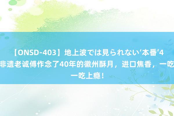 【ONSD-403】地上波では見られない‘本番’4時間 非遗老诚傅作念了40年的徽州酥月，进口焦香，一吃上瘾！