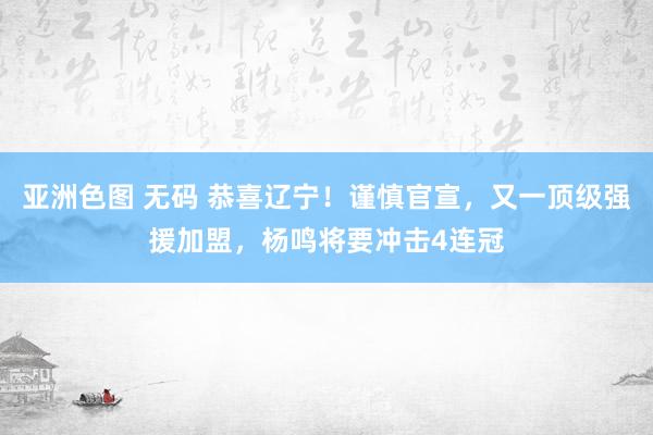 亚洲色图 无码 恭喜辽宁！谨慎官宣，又一顶级强援加盟，杨鸣将要冲击4连冠