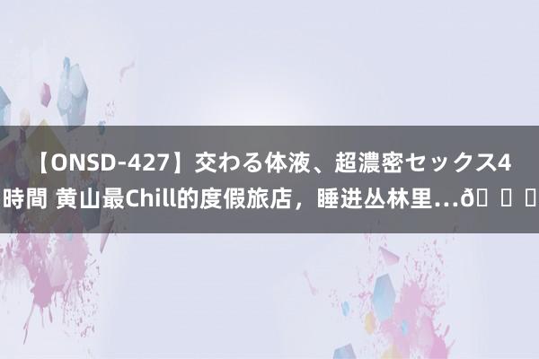 【ONSD-427】交わる体液、超濃密セックス4時間 黄山最Chill的度假旅店，睡进丛林里…?