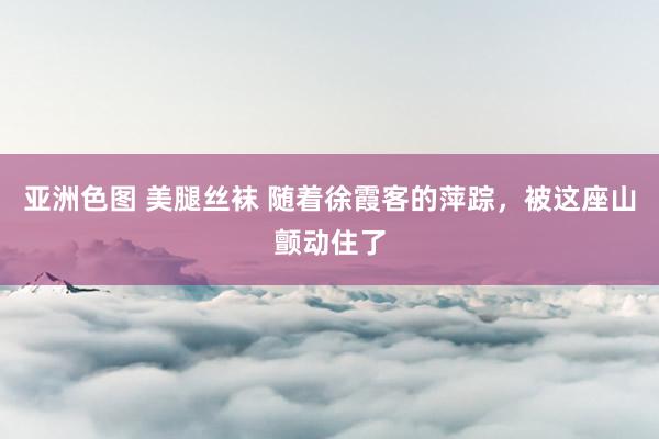 亚洲色图 美腿丝袜 随着徐霞客的萍踪，被这座山颤动住了