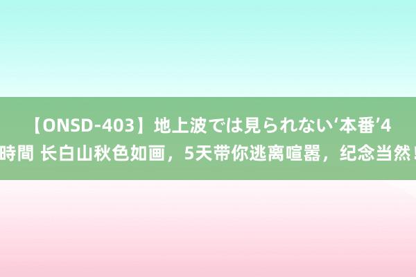 【ONSD-403】地上波では見られない‘本番’4時間 长白山秋色如画，5天带你逃离喧嚣，纪念当然！