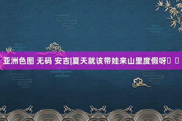 亚洲色图 无码 安吉|夏天就该带娃来山里度假呀❗️