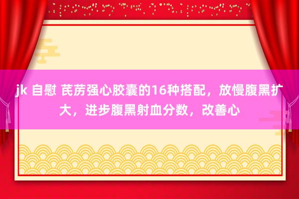 jk 自慰 芪苈强心胶囊的16种搭配，放慢腹黑扩大，进步腹黑射血分数，改善心