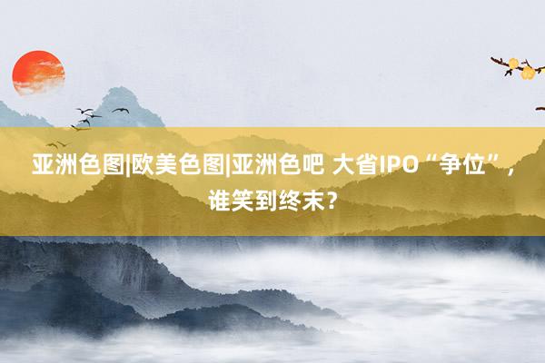 亚洲色图|欧美色图|亚洲色吧 大省IPO“争位”，谁笑到终末？