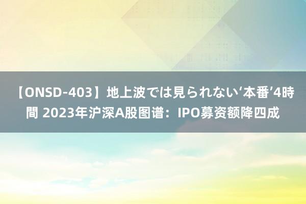 【ONSD-403】地上波では見られない‘本番’4時間 2023年沪深A股图谱：IPO募资额降四成