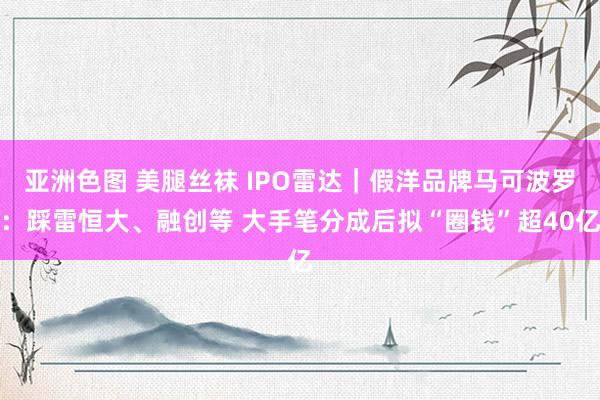 亚洲色图 美腿丝袜 IPO雷达｜假洋品牌马可波罗：踩雷恒大、融创等 大手笔分成后拟“圈钱”超40亿