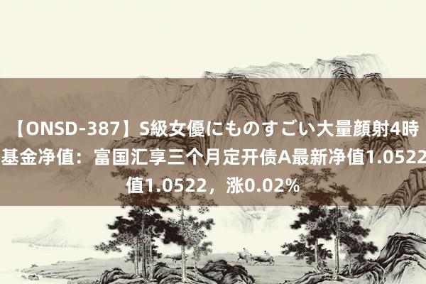 【ONSD-387】S級女優にものすごい大量顔射4時間 8月22日基金净值：富国汇享三个月定开债A最新净值1.0522，涨0.02%