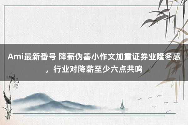 Ami最新番号 降薪伪善小作文加重证券业隆冬感，行业对降薪至少六点共鸣