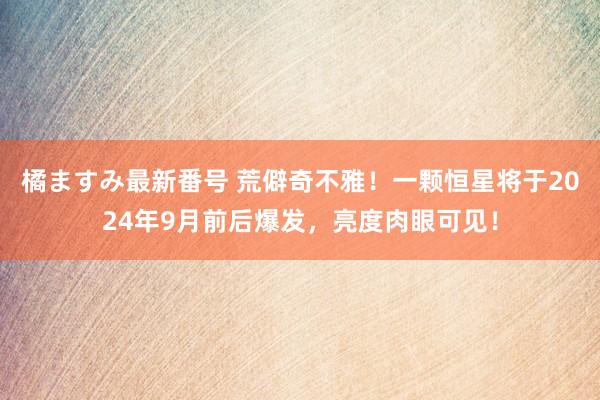 橘ますみ最新番号 荒僻奇不雅！一颗恒星将于2024年9月前后爆发，亮度肉眼可见！