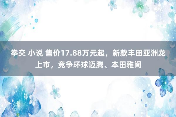 拳交 小说 售价17.88万元起，新款丰田亚洲龙上市，竞争环球迈腾、本田雅阁