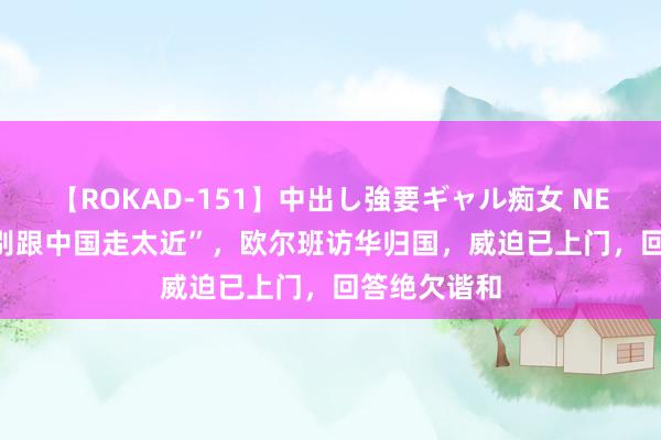 【ROKAD-151】中出し強要ギャル痴女 NEO 4時間 “别跟中国走太近”，欧尔班访华归国，威迫已上门，回答绝欠谐和