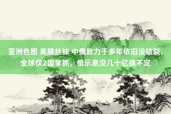 亚洲色图 美腿丝袜 中俄致力于多年依旧没破裂，全球仅2国掌抓，俄示意没几十亿搞不定