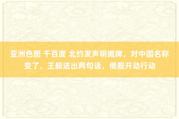 亚洲色图 千百度 北约发声明摊牌，对中国名称变了，王毅送出两句话，俄舰开动行动