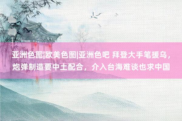 亚洲色图|欧美色图|亚洲色吧 拜登大手笔援乌，炮弹制造要中土配合，介入台海难谈也求中国