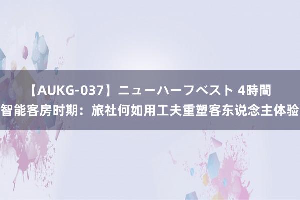 【AUKG-037】ニューハーフベスト 4時間 智能客房时期：旅社何如用工夫重塑客东说念主体验