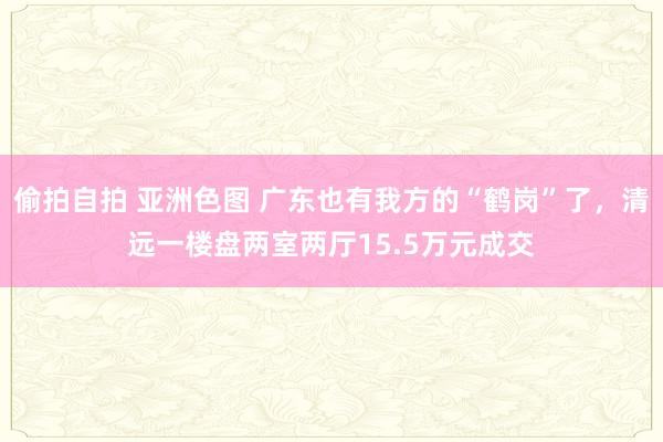 偷拍自拍 亚洲色图 广东也有我方的“鹤岗”了，清远一楼盘两室两厅15.5万元成交