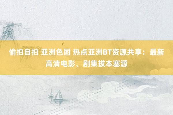 偷拍自拍 亚洲色图 热点亚洲BT资源共享：最新高清电影、剧集拔本塞源