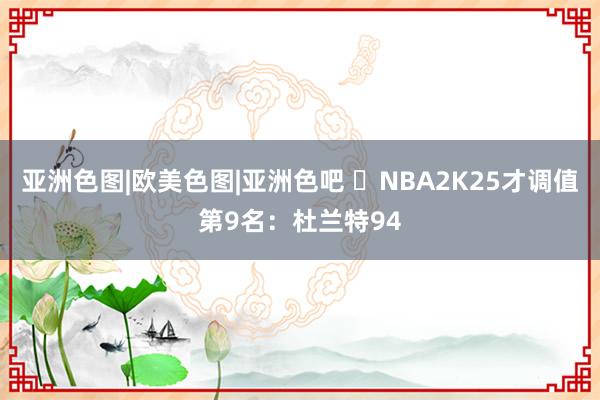 亚洲色图|欧美色图|亚洲色吧 ️NBA2K25才调值第9名：杜兰特94