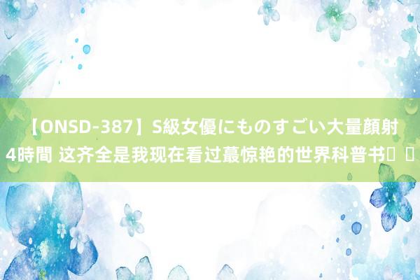 【ONSD-387】S級女優にものすごい大量顔射4時間 这齐全是我现在看过蕞惊艳的世界科普书❤️