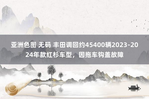 亚洲色图 无码 丰田调回约45400辆2023-2024年款红杉车型，因拖车钩盖故障