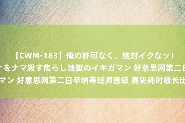 【CWM-183】俺の許可なく、絶対イクなッ！！！！！ 2 早漏オンナをナマ殺す焦らし地獄のイキガマン 好意思网第二日辛纳等班师晋级 赛史耗时最长比赛降生