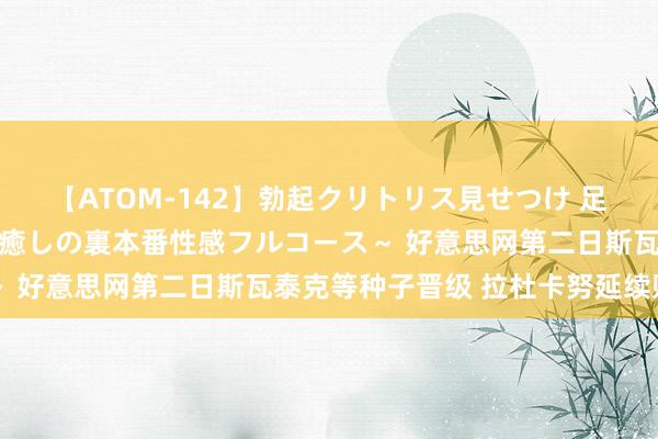 【ATOM-142】勃起クリトリス見せつけ 足コキ回春クリニック ～癒しの裏本番性感フルコース～ 好意思网第二日斯瓦泰克等种子晋级 拉杜卡努延续败绩