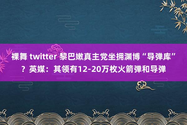 裸舞 twitter 黎巴嫩真主党坐拥渊博“导弹库”？英媒：其领有12-20万枚火箭弹和导弹