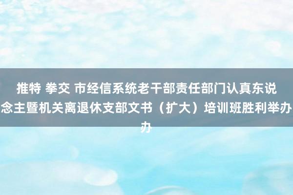 推特 拳交 市经信系统老干部责任部门认真东说念主暨机关离退休支部文书（扩大）培训班胜利举办