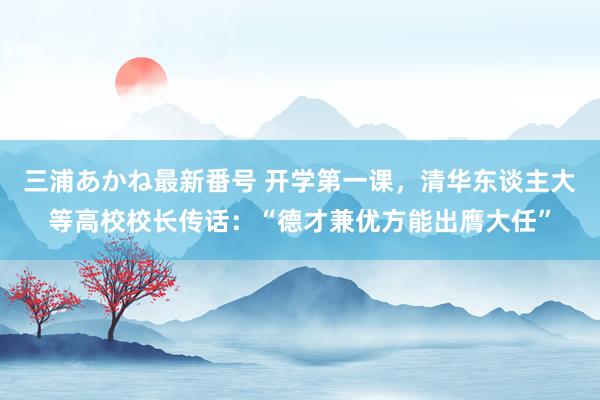 三浦あかね最新番号 开学第一课，清华东谈主大等高校校长传话：“德才兼优方能出膺大任”