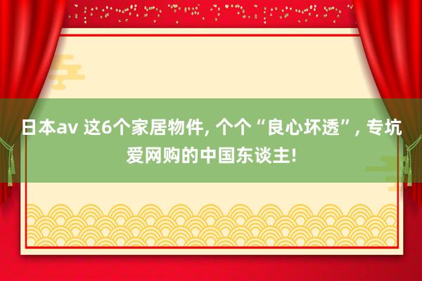 日本av 这6个家居物件, 个个“良心坏透”, 专坑爱网购的中国东谈主!