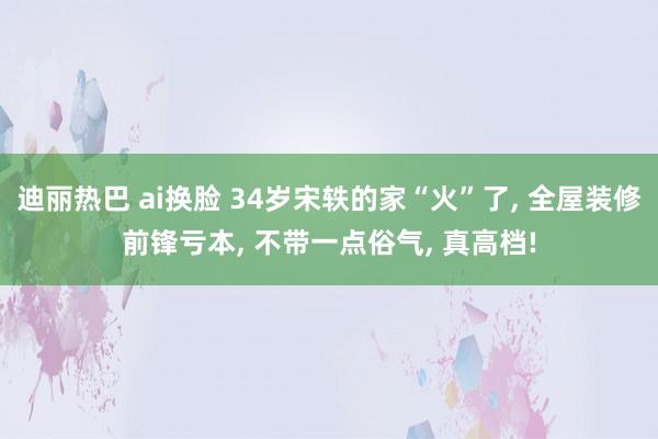 迪丽热巴 ai换脸 34岁宋轶的家“火”了, 全屋装修前锋亏本, 不带一点俗气, 真高档!