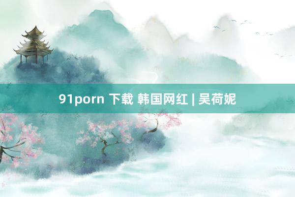 91porn 下载 韩国网红 | 吴荷妮