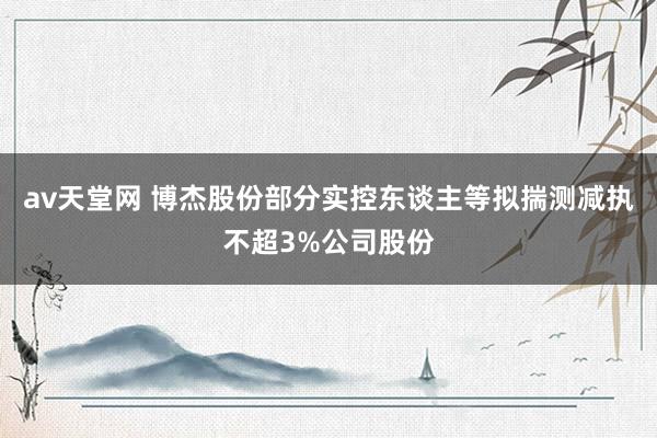 av天堂网 博杰股份部分实控东谈主等拟揣测减执不超3%公司股份