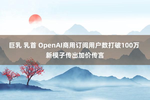 巨乳 乳首 OpenAI商用订阅用户数打破100万 新模子传出加价传言