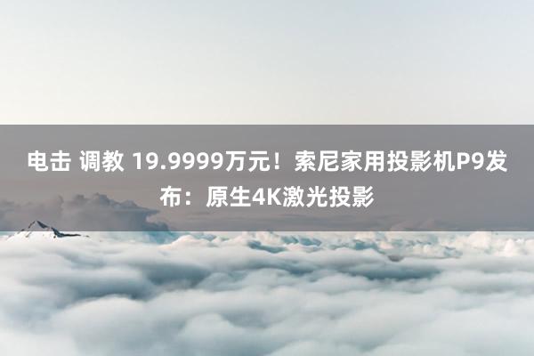 电击 调教 19.9999万元！索尼家用投影机P9发布：原生4K激光投影